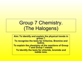 Group 7 Chemistry. (The Halogens) Aim:   To identify and explain the physical trends in group 7. To recognise the tests for Chlorine, Bromine and Iodine. To explain the chemistry of the reactions of Group 7 and Group 1 metals. To Identify the tests for chloride, bromide and iodide ions. 