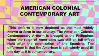 This artform is now depicted as the most widely
known artform in our country. The American Colonial
Contemporary Artform is brought to the Philippines
when the reign of Americans was still on full effect
right after the colonization of the Spanishs. The
difference is that the American is still widely used till
this day as it is contemporary.
AMERICAN COLONIAL
CONTEMPORARY ART
 