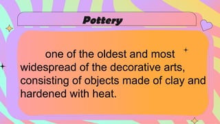 one of the oldest and most
widespread of the decorative arts,
consisting of objects made of clay and
hardened with heat.
Pottery
 