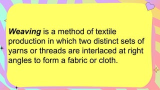 Weaving is a method of textile
production in which two distinct sets of
yarns or threads are interlaced at right
angles to form a fabric or cloth.
 