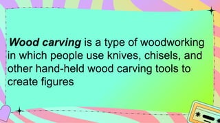 Wood carving is a type of woodworking
in which people use knives, chisels, and
other hand-held wood carving tools to
create figures
 