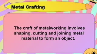 Metal Crafting
The craft of metalworking involves
shaping, cutting and joining metal
material to form an object.
 