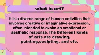 what is art?
it is a diverse range of human activities that
involves creative or imaginative expression,
often intended to evoke an emotional or
aesthetic response. The Different kinds
of arts are drawing,
painting,sculpting, and etc.
 