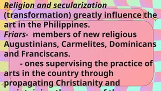 Religion and secularization
(transformation) greatly influence the
art in the Philippines.
Friars- members of new religious
Augustinians, Carmelites, Dominicans
and Franciscans.
- ones supervising the practice of
arts in the country through
propagating Christianity and
 