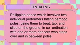 TINIKLING
Philippine dance which involves two
individual performers hitting bamboo
poles, using them to beat, tap, and
slide on the ground, in co- ordination
with one or more dancers who steps
over and in between poles
 