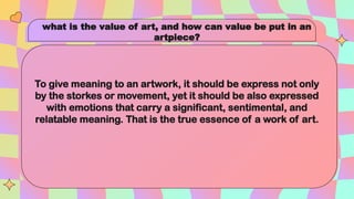 what is the value of art, and how can value be put in an
artpiece?
To give meaning to an artwork, it should be express not only
by the storkes or movement, yet it should be also expressed
with emotions that carry a significant, sentimental, and
relatable meaning. That is the true essence of a work of art.
 