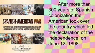 After more than
300 years of Spanish
colonization the
American took over
the country which led
the declaration of the
independence on
June 12, 1898.
 
