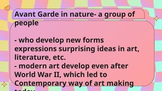Avant Garde in nature- a group of
people
- who develop new forms
expressions surprising ideas in art,
literature, etc.
- modern art develop even after
World War II, which led to
Contemporary way of art making
 