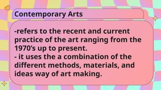 Contemporary Arts
-refers to the recent and current
practice of the art ranging from the
1970’s up to present.
- it uses the a combination of the
different methods, materials, and
ideas way of art making.
 