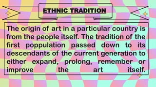 The origin of art in a particular country is
from the people itself. The tradition of the
first poppulation passed down to its
descendants of the current generation to
either expand, prolong, remember or
improve the art itself.
ETHNIC TRADITION
 