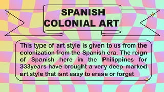 This type of art style is given to us from the
colonization from the Spanish era. The reign
of Spanish here in the Philippines for
333years have brought a very deep marked
art style that isnt easy to erase or forget
SPANISH
COLONIAL ART
 