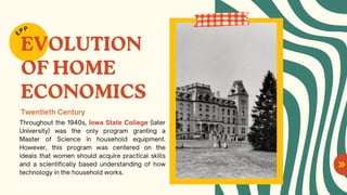 EVOLUTION
OF HOME
ECONOMICS
Throughout the 1940s, Iowa State College (later
University) was the only program granting a
Master of Science in household equipment.
However, this program was centered on the
ideals that women should acquire practical skills
and a scientifically based understanding of how
technology in the household works.
E
PP
Twentieth Century
 