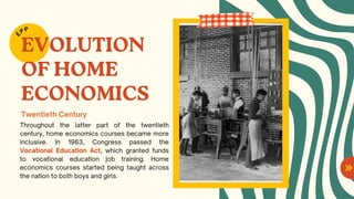 EVOLUTION
OF HOME
ECONOMICS
Throughout the latter part of the twentieth
century, home economics courses became more
inclusive. In 1963, Congress passed the
Vocational Education Act, which granted funds
to vocational education job training. Home
economics courses started being taught across
the nation to both boys and girls.
E
PP
Twentieth Century
 