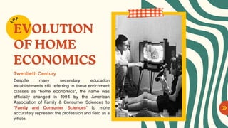 EVOLUTION
OF HOME
ECONOMICS
Despite many secondary education
establishments still referring to these enrichment
classes as "home economics", the name was
officially changed in 1994 by the American
Association of Family & Consumer Sciences to
"Family and Consumer Sciences" to more
accurately represent the profession and field as a
whole.
E
PP
Twentieth Century
 