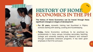 HISTORY OF HOME
For 20 years, domestic training had flourished in Filipino
schools starting with sewing, cooking and housekeeping.
Today, Home Economics continues to be practiced by
professionals in many venues including secondary teaching,
college and university teaching and research and outreach
through cooperative extension programs. It has been given
emphasis in the K-12 curriculum.
The history of Home Economics can be traced through these
significant changes or stages of development:
ECONOMICS IN THE PH
EP
P
 