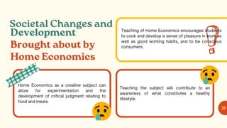Societal Changes and
Development
Brought about by
Home Economics
Home Economics as a creative subject can
allow for experimentation and the
development of critical judgment relating to
food and meals.
Teaching the subject will contribute to an
awareness of what constitutes a healthy
lifestyle.
Teaching of Home Economics encourages students
to cook and develop a sense of pleasure in work as
well as good working habits, and to be conscious
consumers.
 