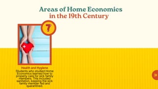 Areas of Home Economics
in the 19th Century
Health and Hygiene
Students who studied Home
Economics learned how to
properly care for sick family
members. This included
sanitation, keeping the sick
family member fed and
quarantined.
 