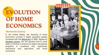 EVOLUTION
OF HOME
ECONOMICS
In the United States, the teaching of home
economics courses in higher education greatly
increased with the Morrill Act of 1862. Signed by
Abraham Lincoln, the Act granted land to each
state or territory in America for higher educational
programs in vocational arts, specifically
mechanical arts, agriculture, and home
economics.
E
PP
Nineteenth Century
 