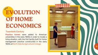 EVOLUTION
OF HOME
ECONOMICS
Practice homes were added to American
universities in the early 1900s in order to model a
living situation, with the first facility built for home
management practice constructed in the early
1920s at North Dakota Agricultural College.
E
PP
Twentieth Century
 