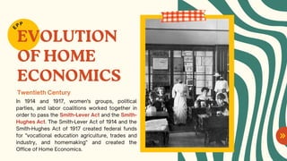 EVOLUTION
OF HOME
ECONOMICS
In 1914 and 1917, women's groups, political
parties, and labor coalitions worked together in
order to pass the Smith-Lever Act and the Smith-
Hughes Act. The Smith-Lever Act of 1914 and the
Smith-Hughes Act of 1917 created federal funds
for "vocational education agriculture, trades and
industry, and homemaking" and created the
Office of Home Economics.
E
PP
Twentieth Century
 