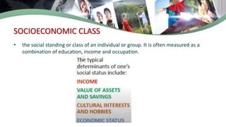 SOCIOECONOMIC CLASS
• the social standing or class of an individual or group. It is often measured as a
combination of education, income and occupation.
 