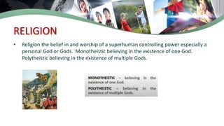 RELIGION
• Religion the belief in and worship of a superhuman controlling power especially a
personal God or Gods. Monotheistic believing in the existence of one God.
Polytheistic believing in the existence of multiple Gods.
 