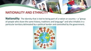 NATIONALITY AND ETHNICITY
Nationality The Identity that is tied to being part of a nation or country – a “group
of people who share the same history, traditions and language” and who inhabits in a
particular territory delineated by a political border and controlled by the government.
 