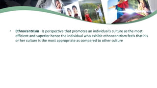 • Ethnocentrism Is perspective that promotes an individual’s culture as the most
efficient and superior hence the individual who exhibit ethnocentrism feels that his
or her culture is the most appropriate as compared to other culture
 