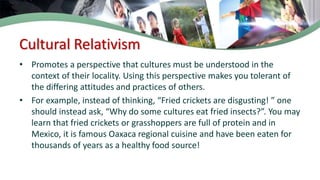 Cultural Relativism
• Promotes a perspective that cultures must be understood in the
context of their locality. Using this perspective makes you tolerant of
the differing attitudes and practices of others.
• For example, instead of thinking, “Fried crickets are disgusting! ” one
should instead ask, “Why do some cultures eat fried insects?”. You may
learn that fried crickets or grasshoppers are full of protein and in
Mexico, it is famous Oaxaca regional cuisine and have been eaten for
thousands of years as a healthy food source!
 
