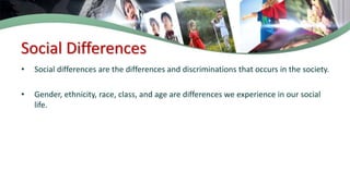 Social Differences
• Social differences are the differences and discriminations that occurs in the society.
• Gender, ethnicity, race, class, and age are differences we experience in our social
life.
 