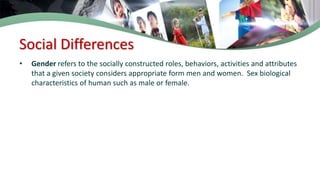 Social Differences
• Gender refers to the socially constructed roles, behaviors, activities and attributes
that a given society considers appropriate form men and women. Sex biological
characteristics of human such as male or female.
 
