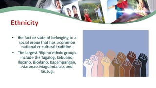 Ethnicity
• the fact or state of belonging to a
social group that has a common
national or cultural tradition.
• The largest Filipino ethnic groups
include the Tagalog, Cebuano,
Ilocano, Bicolano, Kapampangan,
Maranao, Maguindanao, and
Tausug.
 