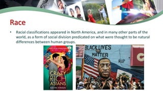 Race
• Racial classifications appeared in North America, and in many other parts of the
world, as a form of social division predicated on what were thought to be natural
differences between human groups.
 