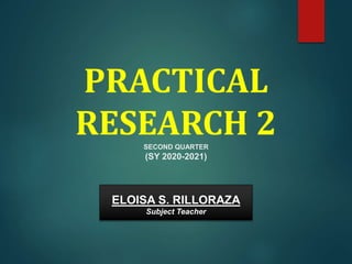 PRACTICAL
RESEARCH 2
SECOND QUARTER
(SY 2020-2021)
ELOISA S. RILLORAZA
Subject Teacher
 