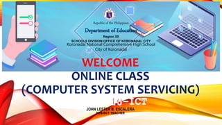 Republic of the Philippines
Department of Education
Region XII
SCHOOLS DIVISION OFFICE OF KORONADAL CITY
Koronadal National Comprehensive High School
City of Koronadal
WELCOME
ONLINE CLASS
(COMPUTER SYSTEM SERVICING)
JOHN LESTER B. ESCALERA
SUBJECT TEACHER
 