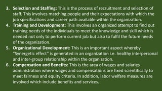 3. Selection and Staffing: This is the process of recruitment and selection of
staff. This involves matching people and their expectations with which the
job specifications and career path available within the organization.
4. Training and Development: This involves an organized attempt to find out
training needs of the individuals to meet the knowledge and skill which is
needed not only to perform current job but also to fulfil the future needs
of the organization.
5. Organizational Development: This is an important aspect whereby
“Synergetic effect” is generated in an organization i.e. healthy interpersonal
and inter-group relationship within the organization.
6. Compensation and Benefits: This is the area of wages and salaries
administration where wages and compensations are fixed scientifically to
meet fairness and equity criteria. In addition, labor welfare measures are
involved which include benefits and services.
 