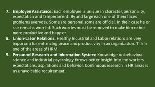 7. Employee Assistance: Each employee is unique in character, personality,
expectation and temperament. By and large each one of them faces
problems everyday. Some are personal some are official. In their case he or
she remains worried. Such worries must be removed to make him or her
more productive and happier.
8. Union-Labor Relations: Healthy Industrial and Labor relations are very
important for enhancing peace and productivity in an organization. This is
one of the areas of HRM.
9. Personnel Research and Information System: Knowledge on behavioral
science and industrial psychology throws better insight into the workers
expectations, aspirations and behavior. Continuous research in HR areas is
an unavoidable requirement.
 