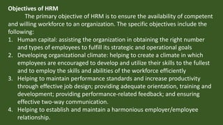 Objectives of HRM
The primary objective of HRM is to ensure the availability of competent
and willing workforce to an organization. The specific objectives include the
following:
1. Human capital: assisting the organization in obtaining the right number
and types of employees to fulfill its strategic and operational goals
2. Developing organizational climate: helping to create a climate in which
employees are encouraged to develop and utilize their skills to the fullest
and to employ the skills and abilities of the workforce efficiently
3. Helping to maintain performance standards and increase productivity
through effective job design; providing adequate orientation, training and
development; providing performance-related feedback; and ensuring
effective two-way communication.
4. Helping to establish and maintain a harmonious employer/employee
relationship.
 