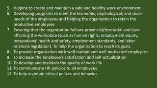 5. Helping to create and maintain a safe and healthy work environment
6. Developing programs to meet the economic, psychological, and social
needs of the employees and helping the organization to retain the
productive employees
7. Ensuring that the organization follows provincial/territorial and laws
affecting the workplace (such as human rights, employment equity,
occupational health and safety, employment standards, and labor
relations legislation). To help the organization to reach its goals.
8. To provide organization with well-trained and well-motivated employees
9. To increase the employee's satisfaction and self-actualization
10. To develop and maintain the quality of work life
11. To communicate HR policies to all employees.
12. To help maintain ethical polices and behavior.
 