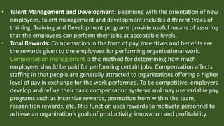 • Talent Management and Development: Beginning with the orientation of new
employees, talent management and development includes different types of
training. Training and Development programs provide useful means of assuring
that the employees can perform their jobs at acceptable levels.
• Total Rewards: Compensation in the form of pay, incentives and benefits are
the rewards given to the employees for performing organizational work.
Compensation management is the method for determining how much
employees should be paid for performing certain jobs. Compensation affects
staffing in that people are generally attracted to organizations offering a higher
level of pay in exchange for the work performed. To be competitive, employers
develop and refine their basic compensation systems and may use variable pay
programs such as incentive rewards, promotion from within the team,
recognition rewards, etc. This function uses rewards to motivate personnel to
achieve an organization’s goals of productivity, innovation and profitability.
 