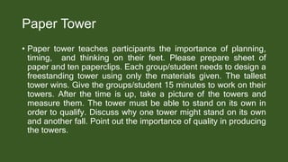 Paper Tower
• Paper tower teaches participants the importance of planning,
timing, and thinking on their feet. Please prepare sheet of
paper and ten paperclips. Each group/student needs to design a
freestanding tower using only the materials given. The tallest
tower wins. Give the groups/student 15 minutes to work on their
towers. After the time is up, take a picture of the towers and
measure them. The tower must be able to stand on its own in
order to qualify. Discuss why one tower might stand on its own
and another fall. Point out the importance of quality in producing
the towers.
 