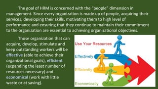 The goal of HRM is concerned with the “people” dimension in
management. Since every organization is made up of people, acquiring their
services, developing their skills, motivating them to high level of
performance and ensuring that they continue to maintain their commitment
to the organization are essential to achieving organizational objectives.
Those organization that can
acquire, develop, stimulate and
keep outstanding workers will be
effective (able to achieve their
organizational goals), efficient
(expanding the least number of
resources necessary) and
economical (work with little
waste or at saving).
 