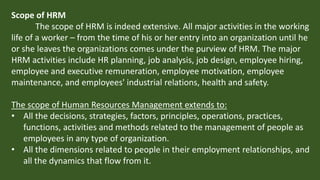 Scope of HRM
The scope of HRM is indeed extensive. All major activities in the working
life of a worker – from the time of his or her entry into an organization until he
or she leaves the organizations comes under the purview of HRM. The major
HRM activities include HR planning, job analysis, job design, employee hiring,
employee and executive remuneration, employee motivation, employee
maintenance, and employees' industrial relations, health and safety.
The scope of Human Resources Management extends to:
• All the decisions, strategies, factors, principles, operations, practices,
functions, activities and methods related to the management of people as
employees in any type of organization.
• All the dimensions related to people in their employment relationships, and
all the dynamics that flow from it.
 