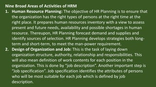 Nine Broad Areas of Activities of HRM
1. Human Resource Planning: The objective of HR Planning is to ensure that
the organization has the right types of persons at the right time at the
right place. It prepares human resources inventory with a view to assess
present and future needs, availability and possible shortages in human
resource. Thereupon, HR Planning forecast demand and supplies and
identify sources of selection. HR Planning develops strategies both long-
term and short-term, to meet the man-power requirement.
2. Design of Organization and Job: This is the task of laying down
organization structure, authority, relationship and responsibilities. This
will also mean definition of work contents for each position in the
organization. This is done by “job description”. Another important step is
“Job specification”. Job specification identifies the attributes of persons
who will be most suitable for each job which is defined by job
description.
 
