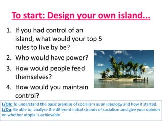 To start: Design your own island...
L/Ob: To understand the basic premise of socialism as an ideology and how it started.
L/Ou: Be able to; analyse the different initial strands of socialism and give your opinion
on whether utopia is achievable.
1. If you had control of an
island, what would your top 5
rules to live by be?
2. Who would have power?
3. How would people feed
themselves?
4. How would you maintain
control?