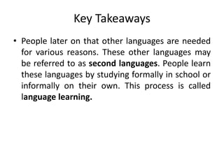 Key Takeaways
• People later on that other languages are needed
for various reasons. These other languages may
be referred to as second languages. People learn
these languages by studying formally in school or
informally on their own. This process is called
language learning.
 