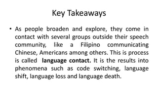 Key Takeaways
• As people broaden and explore, they come in
contact with several groups outside their speech
community, like a Filipino communicating
Chinese, Americans among others. This is process
is called language contact. It is the results into
phenomena such as code switching, language
shift, language loss and language death.
 