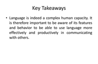 Key Takeaways
• Language is indeed a complex human capacity. It
is therefore important to be aware of its features
and behavior to be able to use language more
effectively and productively in communicating
with others.
 