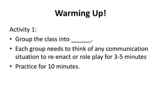 Warming Up!
Activity 1:
• Group the class into ______.
• Each group needs to think of any communication
situation to re-enact or role play for 3-5 minutes
• Practice for 10 minutes.
 