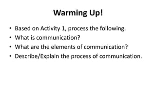 Warming Up!
• Based on Activity 1, process the following.
• What is communication?
• What are the elements of communication?
• Describe/Explain the process of communication.
 